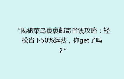 “揭秘菜鸟裹裹邮寄省钱攻略：轻松省下50%运费，你get了吗？”