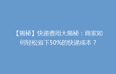 【揭秘】快递费用大揭秘：商家如何轻松省下50%的快递成本？