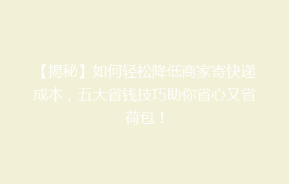 【揭秘】如何轻松降低商家寄快递成本，五大省钱技巧助你省心又省荷包！