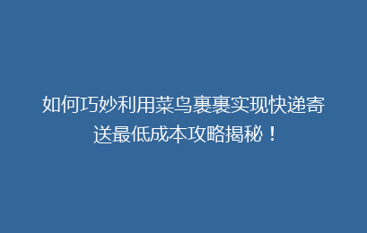 如何巧妙利用菜鸟裹裹实现快递寄送最低成本攻略揭秘！