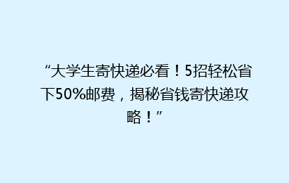 “大学生寄快递必看！5招轻松省下50%邮费，揭秘省钱寄快递攻略！”