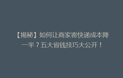 【揭秘】如何让商家寄快递成本降一半?五大省钱技巧大公开!