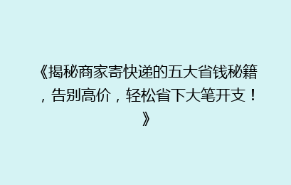 《揭秘商家寄快递的五大省钱秘籍，告别高价，轻松省下大笔开支！》