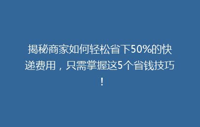 揭秘商家如何轻松省下50%的快递费用，只需掌握这5个省钱技巧！
