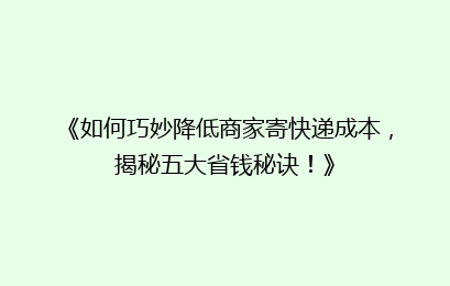《如何巧妙降低商家寄快递成本，揭秘五大省钱秘诀！》