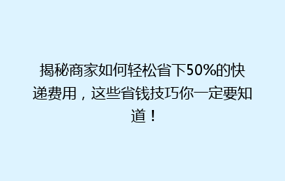 揭秘商家如何轻松省下50%的快递费用，这些省钱技巧你一定要知道！
