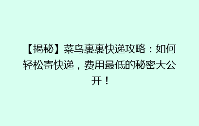 【揭秘】菜鸟裹裹快递攻略：如何轻松寄快递，费用最低的秘密大公开！