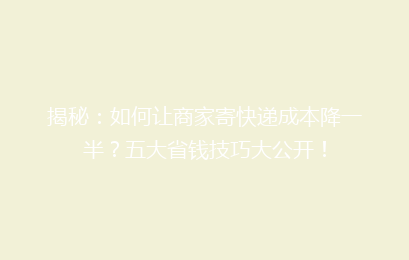 揭秘：如何让商家寄快递成本降一半？五大省钱技巧大公开！