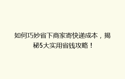 如何巧妙省下商家寄快递成本，揭秘5大实用省钱攻略！