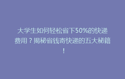 大学生如何轻松省下50%的快递费用？揭秘省钱寄快递的五大秘籍！