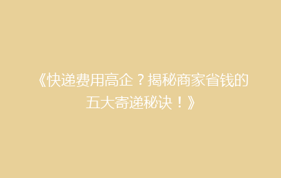 《快递费用高企？揭秘商家省钱的五大寄递秘诀！》