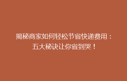 揭秘商家如何轻松节省快递费用：五大秘诀让你省到哭！