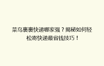 菜鸟裹裹快递哪家强？揭秘如何轻松寄快递最省钱技巧！