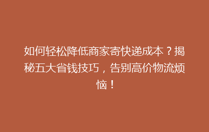 如何轻松降低商家寄快递成本？揭秘五大省钱技巧，告别高价物流烦恼！