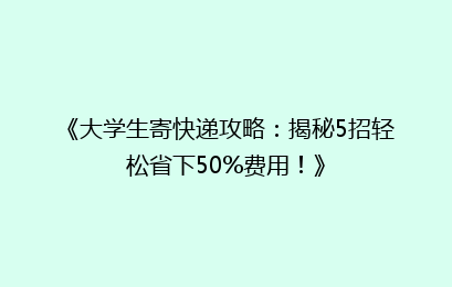 《大学生寄快递攻略：揭秘5招轻松省下50%费用！》