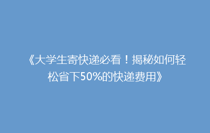 《大学生寄快递必看！揭秘如何轻松省下50%的快递费用》