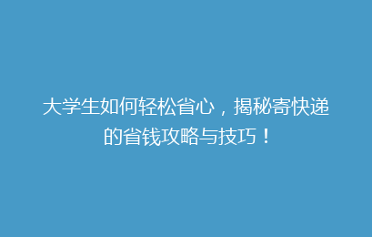 大学生如何轻松省心，揭秘寄快递的省钱攻略与技巧！