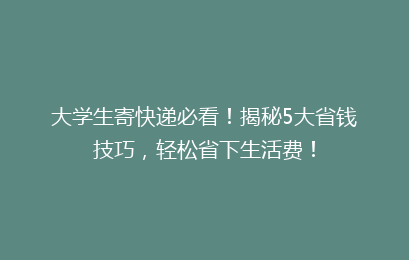 大学生寄快递必看！揭秘5大省钱技巧，轻松省下生活费！