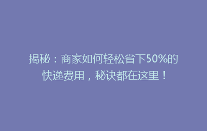 揭秘：商家如何轻松省下50%的快递费用，秘诀都在这里！
