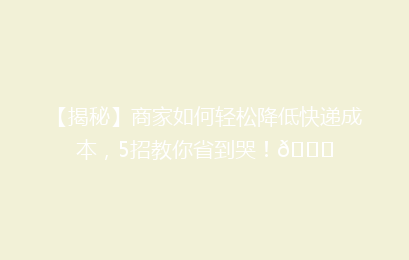 【揭秘】商家如何轻松降低快递成本，5招教你省到哭！🎉