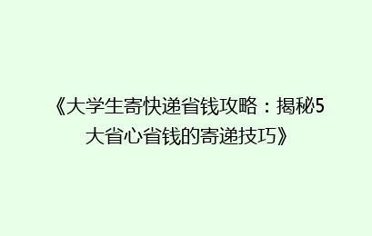 《大学生寄快递省钱攻略：揭秘5大省心省钱的寄递技巧》