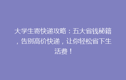 大学生寄快递攻略：五大省钱秘籍，告别高价快递，让你轻松省下生活费！