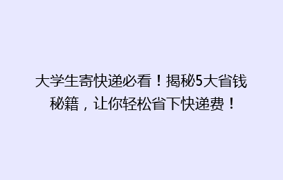 大学生寄快递必看！揭秘5大省钱秘籍，让你轻松省下快递费！