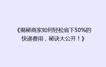 《揭秘商家如何轻松省下50%的快递费用，秘诀大公开！》