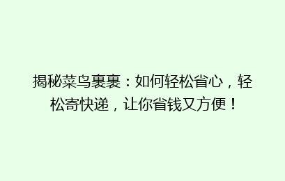 揭秘菜鸟裹裹：如何轻松省心，轻松寄快递，让你省钱又方便！