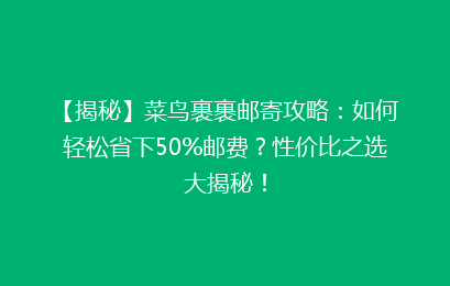 【揭秘】菜鸟裹裹邮寄攻略：如何轻松省下50%邮费？性价比之选大揭秘！