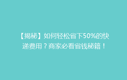【揭秘】如何轻松省下50%的快递费用？商家必看省钱秘籍！