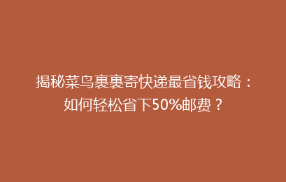 揭秘菜鸟裹裹寄快递最省钱攻略：如何轻松省下50%邮费？