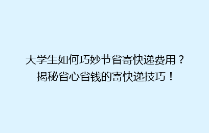 大学生如何巧妙节省寄快递费用？揭秘省心省钱的寄快递技巧！
