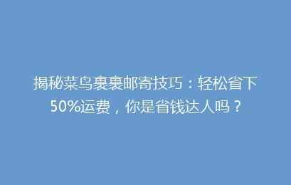 揭秘菜鸟裹裹邮寄技巧：轻松省下50%运费，你是省钱达人吗？