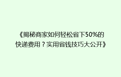 《揭秘商家如何轻松省下50%的快递费用?实用省钱技巧大公开》