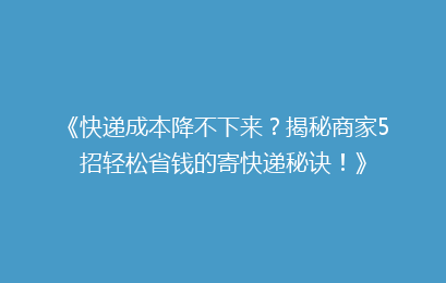 《快递成本降不下来？揭秘商家5招轻松省钱的寄快递秘诀！》