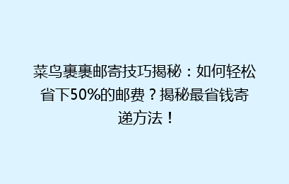 菜鸟裹裹邮寄技巧揭秘：如何轻松省下50%的邮费？揭秘最省钱寄递方法！