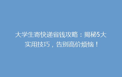 大学生寄快递省钱攻略：揭秘5大实用技巧，告别高价烦恼！