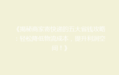 《揭秘商家寄快递的五大省钱攻略：轻松降低物流成本，提升利润空间！》