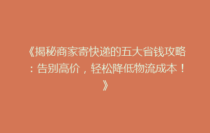 《揭秘商家寄快递的五大省钱攻略：告别高价，轻松降低物流成本！》