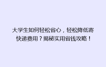 大学生如何轻松省心，轻松降低寄快递费用？揭秘实用省钱攻略！