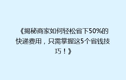 《揭秘商家如何轻松省下50%的快递费用，只需掌握这5个省钱技巧！》