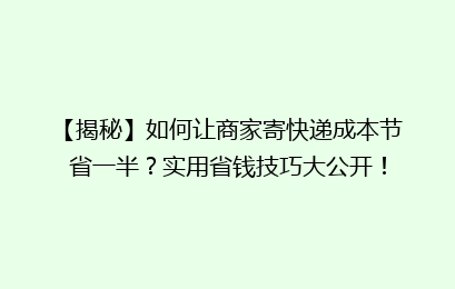 【揭秘】如何让商家寄快递成本节省一半?实用省钱技巧大公开!