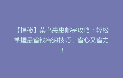 【揭秘】菜鸟裹裹邮寄攻略：轻松掌握最省钱寄递技巧，省心又省力！