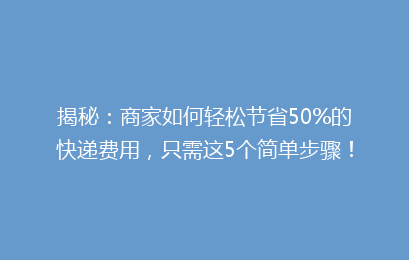 揭秘：商家如何轻松节省50%的快递费用，只需这5个简单步骤！
