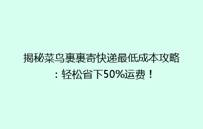 揭秘菜鸟裹裹寄快递最低成本攻略：轻松省下50%运费！
