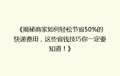 《揭秘商家如何轻松节省50%的快递费用，这些省钱技巧你一定要知道！》
