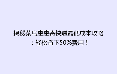 揭秘菜鸟裹裹寄快递最低成本攻略：轻松省下50%费用！