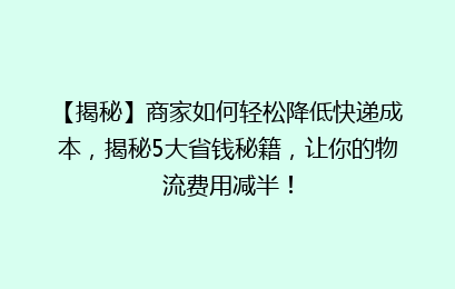 【揭秘】商家如何轻松降低快递成本，揭秘5大省钱秘籍，让你的物流费用减半！