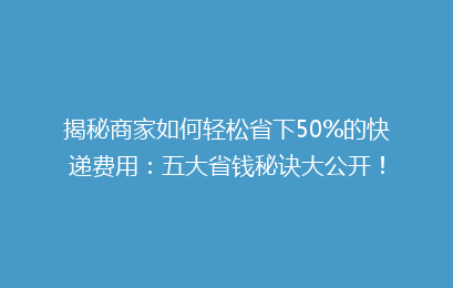 揭秘商家如何轻松省下50%的快递费用：五大省钱秘诀大公开！